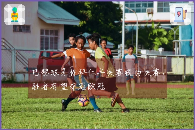 巴黎球员将拜仁半决赛视为决赛，胜者有望夺冠欧冠